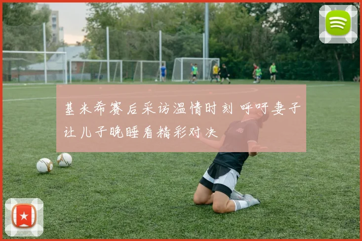 基米希赛后采访温情时刻 呼吁妻子让儿子晚睡看精彩对决
