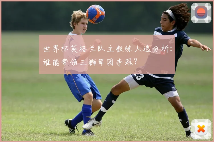 世界杯英格兰队主教练人选分析:谁能带领三狮军团夺冠?