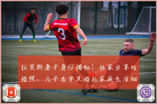 拉莫斯妻子身份揭秘！独家分享结婚照、儿子名字及婚礼家庭生活细节