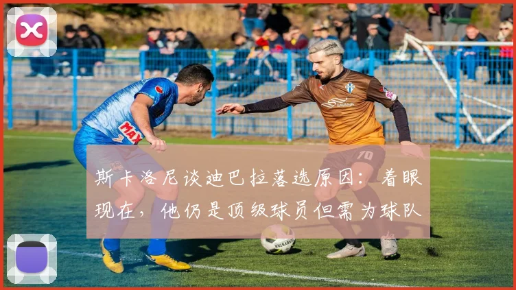 斯卡洛尼谈迪巴拉落选原因:着眼现在,他仍是顶级球员但需为球队整体考虑