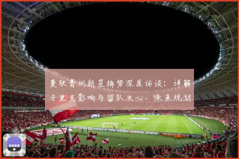 曼联青训新星梅努深度访谈:详解卡里克影响与留队决心,未来规划全解析