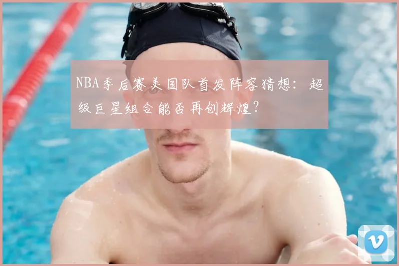 NBA季后赛美国队首发阵容猜想：超级巨星组合能否再创辉煌？