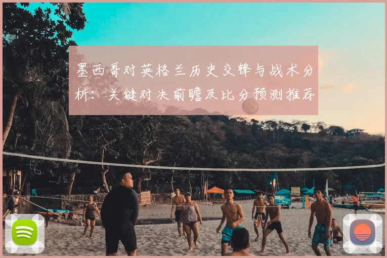 墨西哥对英格兰历史交锋与战术分析：关键对决前瞻及比分预测推荐