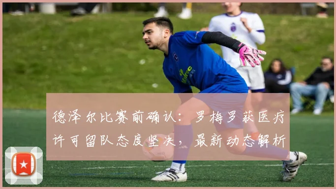 德泽尔比赛前确认：罗梅罗获医疗许可留队态度坚决，最新动态解析