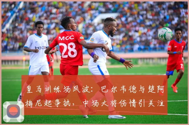 皇马训练场风波:巴尔韦德与楚阿梅尼起争执,中场大将伤情引关注