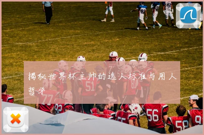 揭秘世界杯主帅的选人标准与用人哲学