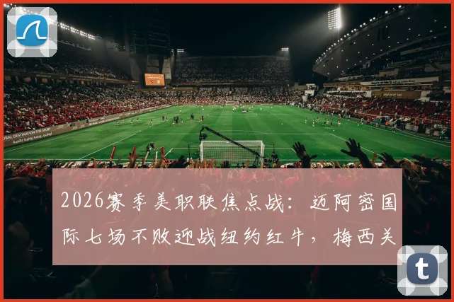 2026赛季美职联焦点战:迈阿密国际七场不败迎战纽约红牛,梅西关键数据与历史对阵全解析