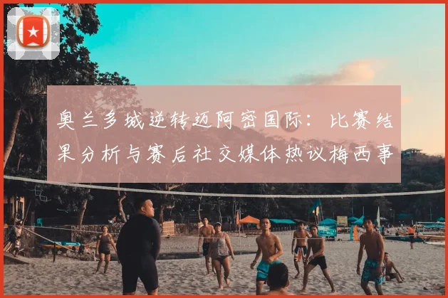 奥兰多城逆转迈阿密国际:比赛结果分析与赛后社交媒体热议梅西事件