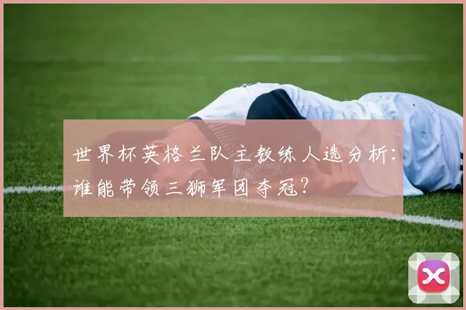 世界杯英格兰队主教练人选分析:谁能带领三狮军团夺冠?