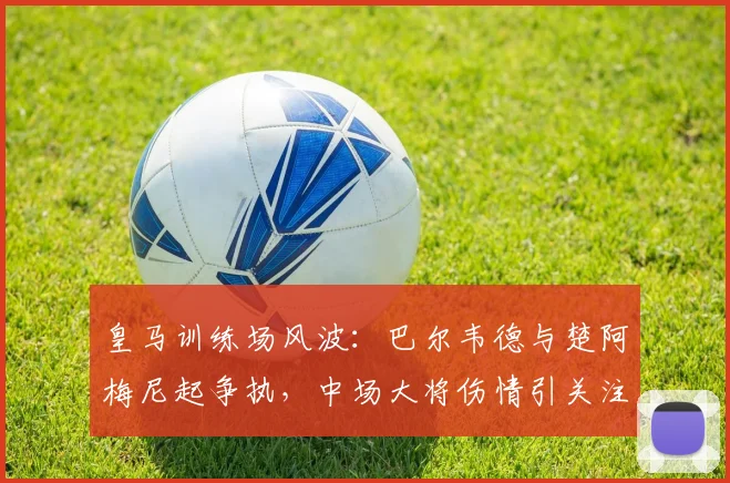皇马训练场风波:巴尔韦德与楚阿梅尼起争执,中场大将伤情引关注