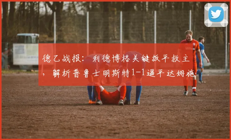 德乙战报：利德博格关键扳平救主，解析普鲁士明斯特1-1逼平达姆施塔特战术亮点